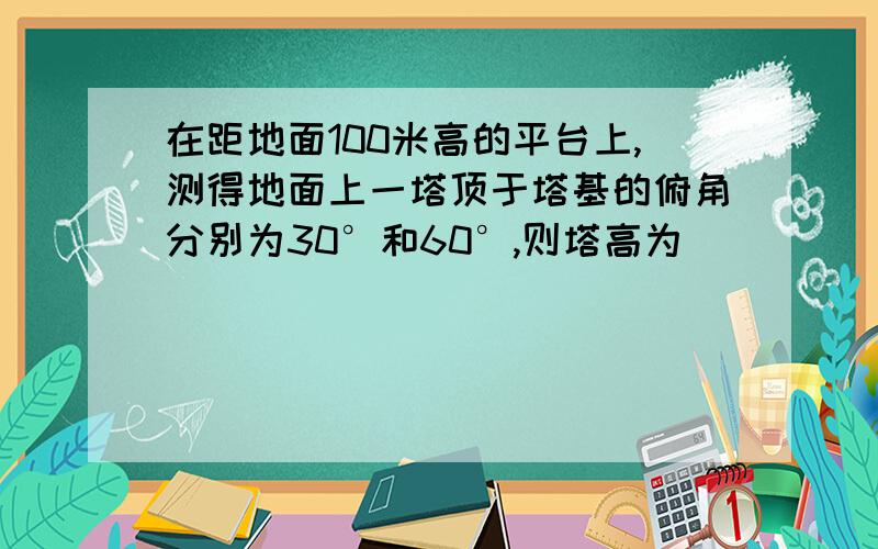 在距地面100米高的平台上,测得地面上一塔顶于塔基的俯角分别为30°和60°,则塔高为_____米