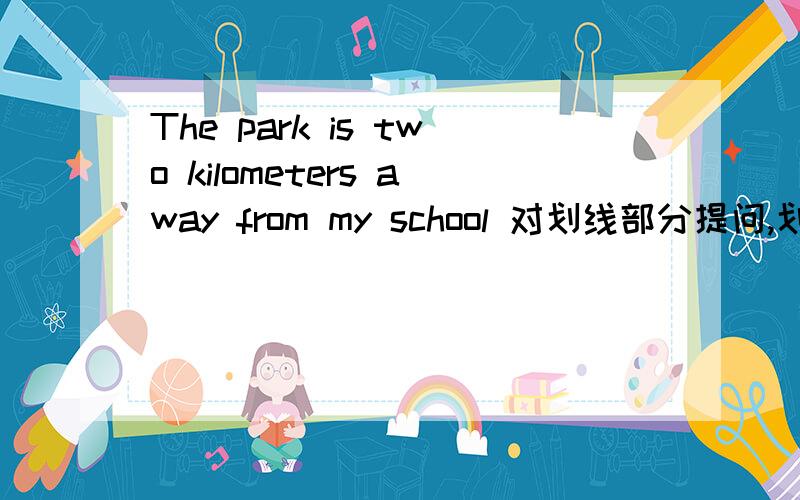 The park is two kilometers away from my school 对划线部分提问,划线：two kilometers away