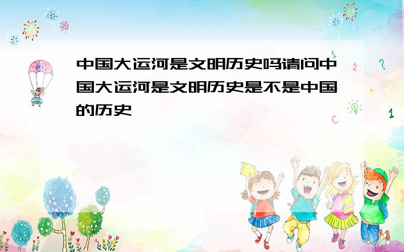 中国大运河是文明历史吗请问中国大运河是文明历史是不是中国的历史