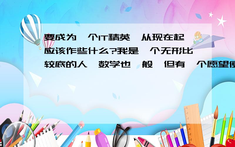 要成为一个IT精英,从现在起应该作些什么?我是一个无形比较底的人,数学也一般,但有一个愿望便是有一天成为一个白领的IT高级人才,郁闷呀,不知道该从先在如何做起啊?