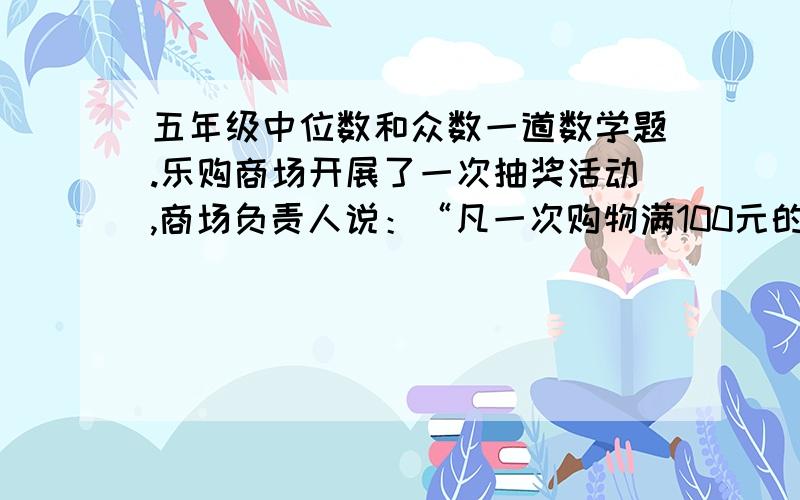 五年级中位数和众数一道数学题.乐购商场开展了一次抽奖活动,商场负责人说：“凡一次购物满100元的均可以抽奖,平均每份奖金约为238元,莫失良机.”你认为商场负责人的说法能反映中奖的