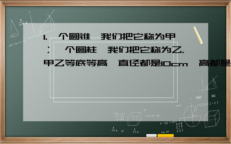 1.一个圆锥,我们把它称为甲；一个圆柱,我们把它称为乙.甲乙等底等高,直径都是10cm,高都是12cm.先将甲容器注满水,再将水倒入乙容器,这时乙容器中的水有多高?2.把一个圆柱体的底面平均分成