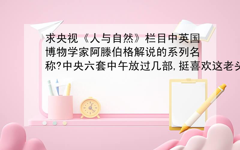 求央视《人与自然》栏目中英国博物学家阿滕伯格解说的系列名称?中央六套中午放过几部,挺喜欢这老头的风格,希望找出来刻个碟.