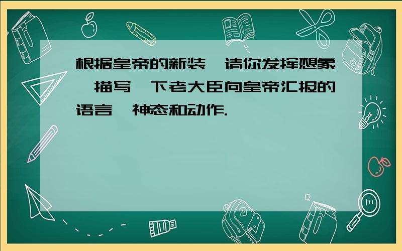 根据皇帝的新装,请你发挥想象,描写一下老大臣向皇帝汇报的语言、神态和动作.