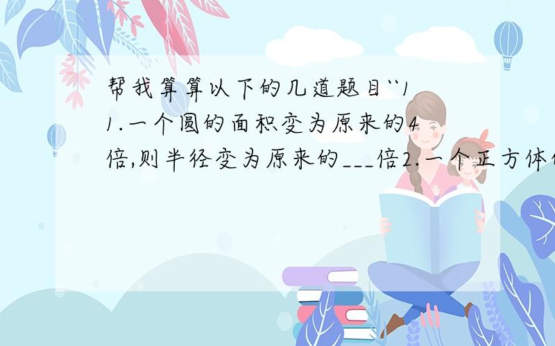 帮我算算以下的几道题目``11.一个圆的面积变为原来的4倍,则半径变为原来的___倍2.一个正方体的形状的木箱容积是512m,则此木箱的边长是___m.3.一个正方体的棱长是4cm,要想使体积扩大为原来的