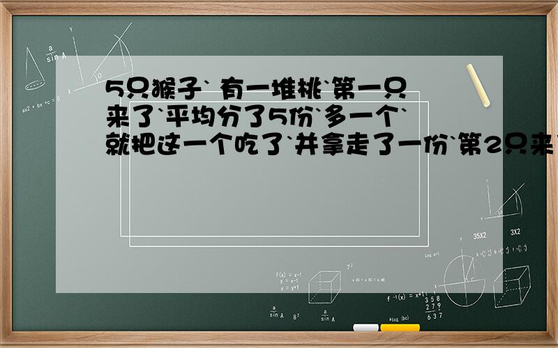 5只猴子` 有一堆桃`第一只来了`平均分了5份`多一个`就把这一个吃了`并拿走了一份`第2只来了`把剩下的又分5份`又多一个`就也把多的吃了`拿走了一份`````一直到第5个也是如此`问有多少桃?