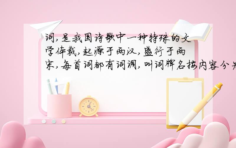 词,是我国诗歌中一种特殊的文学体裁,起源于两汉,盛行于两宋,每首词都有词调,叫词牌名按内容分为?内容?