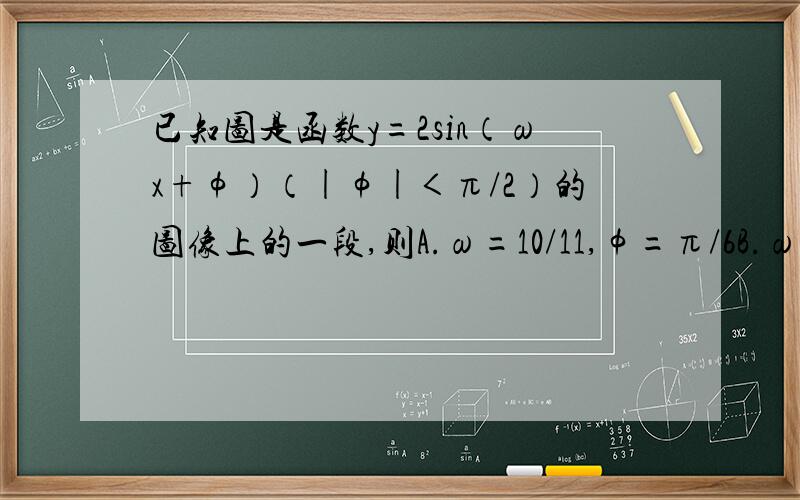 已知图是函数y=2sin（ωx+φ）（|φ|＜π/2）的图像上的一段,则A.ω=10/11,φ=π/6B.ω=10/11,φ=-π/6C.ω=2,φ=π/6D.ω=2,φ=-π/6