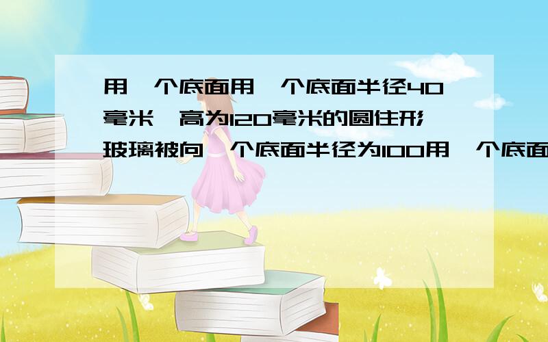 用一个底面用一个底面半径40毫米,高为120毫米的圆住形玻璃被向一个底面半径为100用一个底面半径40毫米,高为120毫米的圆住形玻璃被向一个底面半径为100毫米的大圆住玻璃杯中到水,到了满满