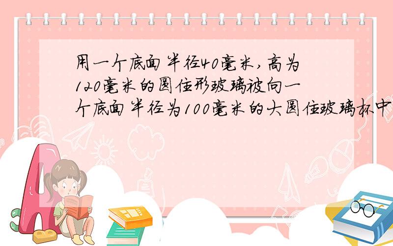 用一个底面半径40毫米,高为120毫米的圆住形玻璃被向一个底面半径为100毫米的大圆住玻璃杯中到水,到了满满10杯水后,大玻璃的液面离杯口还有10毫米,大玻璃杯的高度是【用方程,