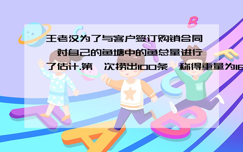 王老汉为了与客户签订购销合同,对自己的鱼塘中的鱼总量进行了估计.第一次捞出100条,称得重量为184kg,并将每条鱼做上记号放入水中,当他们完全混合于鱼群后,又捞出200条,称得重量为416kg,且