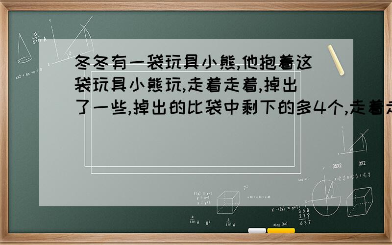 冬冬有一袋玩具小熊,他抱着这袋玩具小熊玩,走着走着,掉出了一些,掉出的比袋中剩下的多4个,走着走着,又掉出了2个,这时掉出的小熊是袋中剩下的3倍,这袋玩具小熊一共有多少个