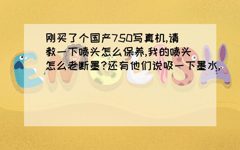 刚买了个国产750写真机,请教一下喷头怎么保养,我的喷头怎么老断墨?还有他们说吸一下墨水,