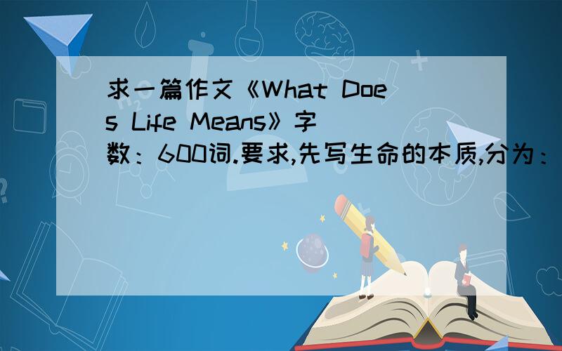 求一篇作文《What Does Life Means》字数：600词.要求,先写生命的本质,分为：1,scientific ；2,society.society又分为：education,personality.最后,说,生命美好,要珍视生命.再上升到美学（aesthetics）的地步来