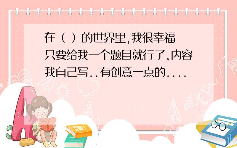 在（ ）的世界里,我很幸福 只要给我一个题目就行了,内容我自己写..有创意一点的....