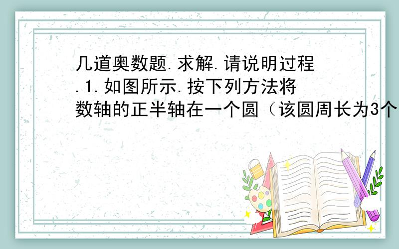 几道奥数题.求解.请说明过程.1.如图所示.按下列方法将数轴的正半轴在一个圆（该圆周长为3个单位长且在圆周的三等分点处,分别标上了数字0 1 2）上：先让原点与圆周上数字0所对应的点重