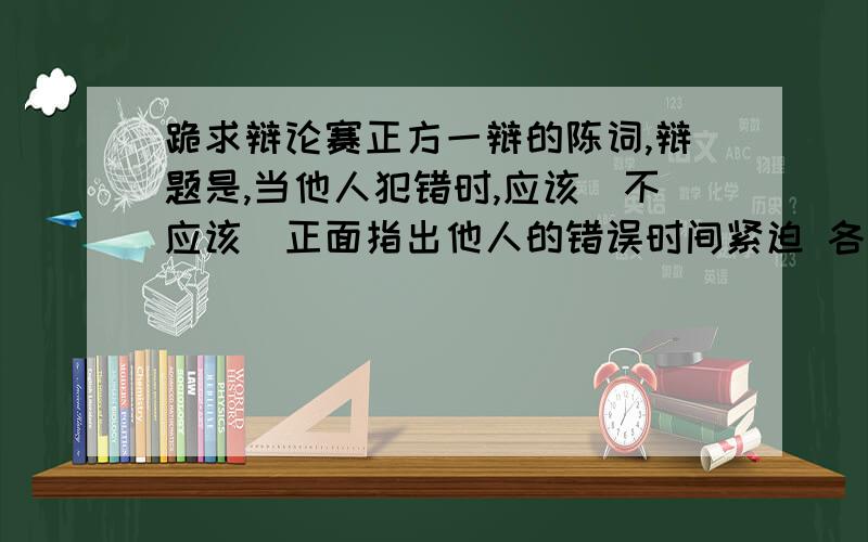 跪求辩论赛正方一辩的陈词,辩题是,当他人犯错时,应该（不应该）正面指出他人的错误时间紧迫 各位亲帮个忙呐,如有相关的辩论视频,我会适当加金滴···相关的名言我也急需！