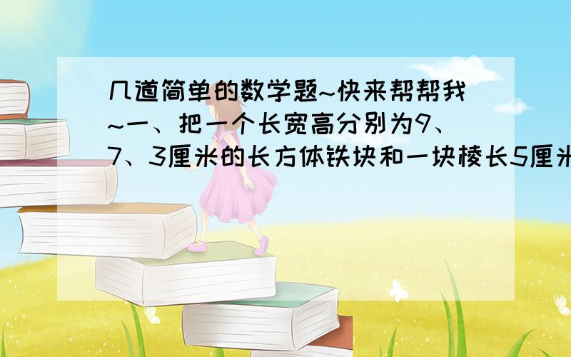 几道简单的数学题~快来帮帮我~一、把一个长宽高分别为9、7、3厘米的长方体铁块和一块棱长5厘米的正方体铁块溶成一个圆柱,这个圆柱的底面半径是4cm,它的高是多少cm?二、工地上放着两根