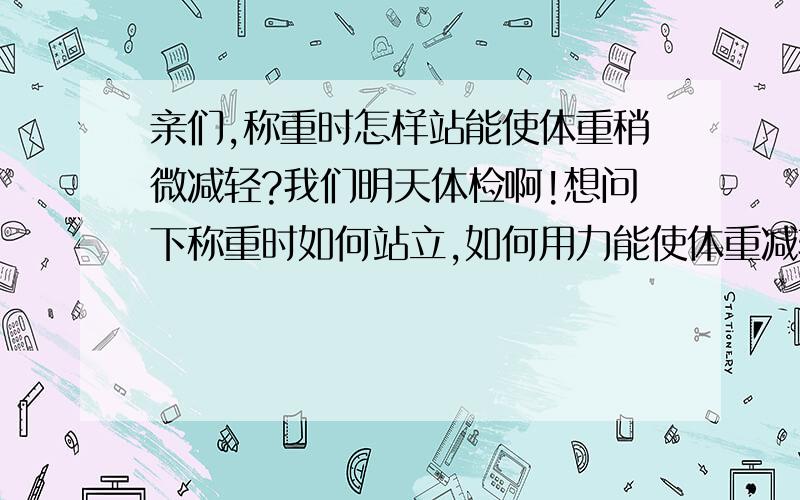 亲们,称重时怎样站能使体重稍微减轻?我们明天体检啊!想问下称重时如何站立,如何用力能使体重减轻点?体重器就是那种即测体重,又检查身高那种,医院里用的那种,亲们,谢谢你们了,现在同学