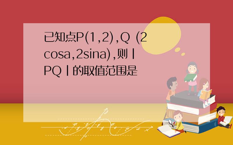 已知点P(1,2),Q (2cosa,2sina),则|PQ|的取值范围是