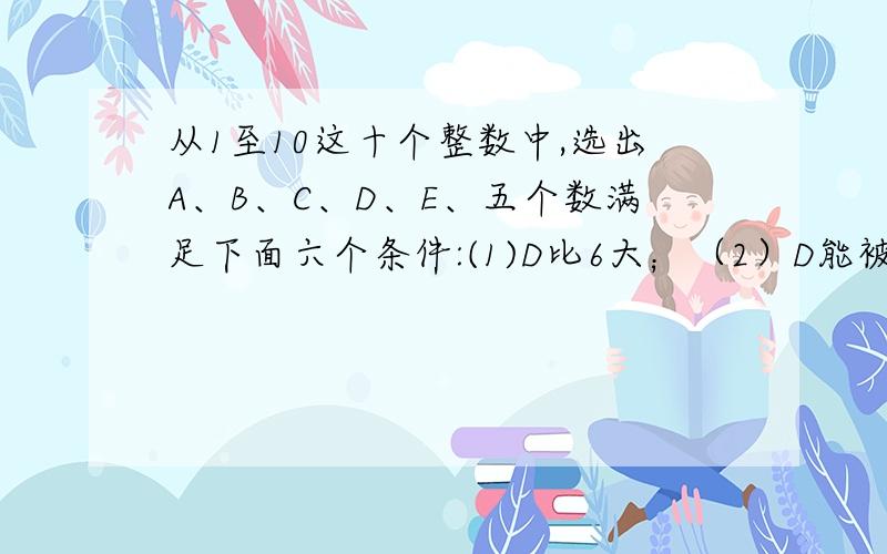 从1至10这十个整数中,选出A、B、C、D、E、五个数满足下面六个条件:(1)D比6大；（2）D能被C整除；（3）A与D的和等于B；（4）A、C、E、三数之和等于D；（5）A与C的和比E小；(6)A与E的和比C与5的