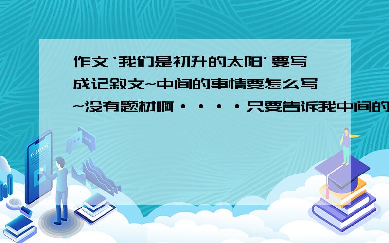 作文‘我们是初升的太阳’要写成记叙文~中间的事情要怎么写~没有题材啊····只要告诉我中间的事情要写什么····没材料好写··································