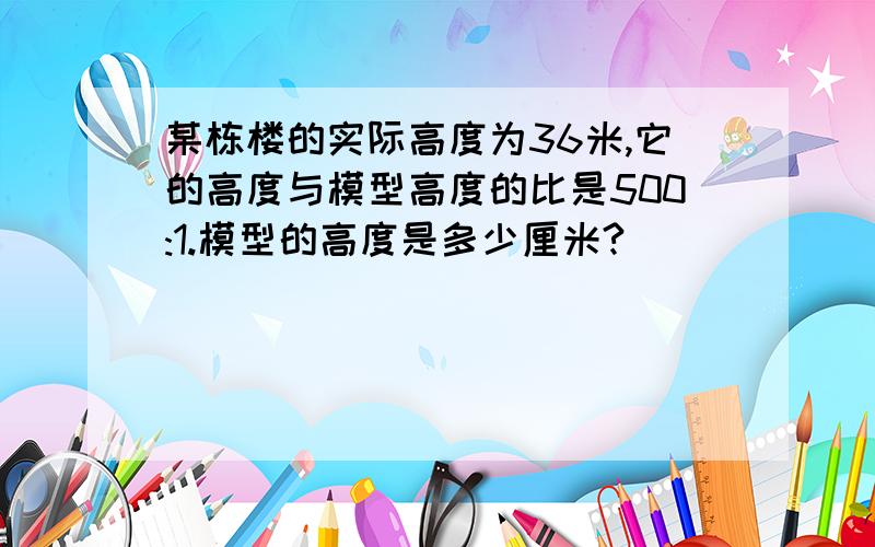 某栋楼的实际高度为36米,它的高度与模型高度的比是500:1.模型的高度是多少厘米?