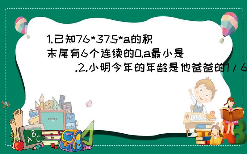 1.已知76*375*a的积末尾有6个连续的0,a最小是（ ）.2.小明今年的年龄是他爸爸的1/6,15年后小明的年龄是他爸爸的4/9,小明今年（ ）岁,爸爸今年（ ）岁.3.一列火车通过530米的桥需要40秒,以同样的