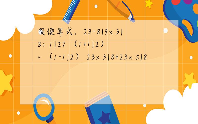 简便算式：23-8|9×3|8÷1|27 （1+1|2）÷（1-1|2） 23×3|8+23×5|8