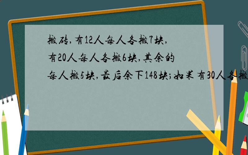 搬砖,有12人每人各搬7块,有20人每人各搬6块,其余的每人搬5块,最后余下148块；如果有30人各搬8块,有8人各搬9块,其余的每人搬10块,这样分配最后余下20块.共有几块砖?（请不要用方程,附解析,