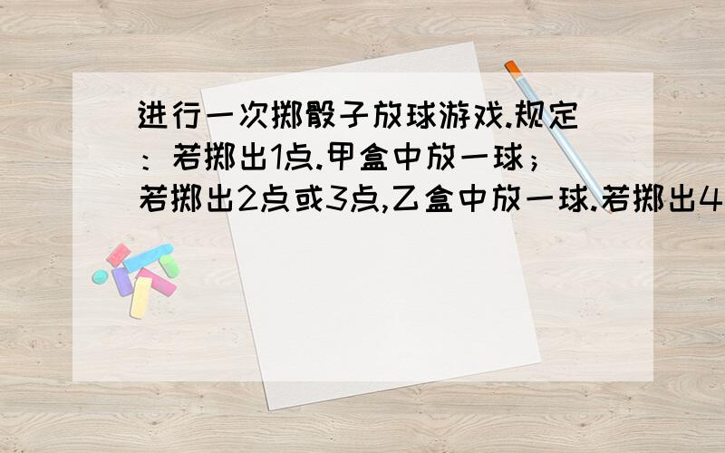 进行一次掷骰子放球游戏.规定：若掷出1点.甲盒中放一球；若掷出2点或3点,乙盒中放一球.若掷出4点或5点或6点.丙盒中放一球.共掷4次.①求丙盒中至少放3个球的概率.②求甲.乙两盒中所放球