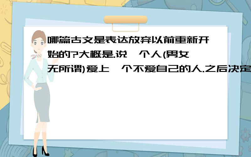 哪篇古文是表达放弃以前重新开始的?大概是.说一个人(男女无所谓)爱上一个不爱自己的人.之后决定重新开始.放弃所爱的人.然后写的很哀怨很缠绵.想放又不放.最后又决定放的?.