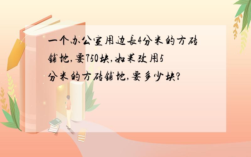 一个办公室用边长4分米的方砖铺地,要750块,如果改用5分米的方砖铺地,要多少块?