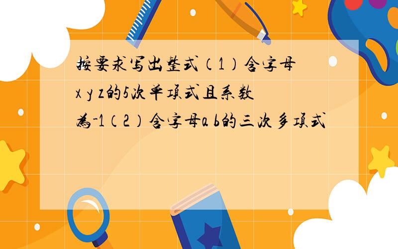 按要求写出整式（1）含字母 x y z的5次单项式且系数为-1（2）含字母a b的三次多项式