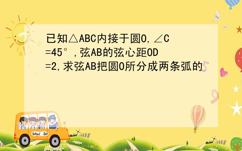 已知△ABC内接于圆O,∠C=45°,弦AB的弦心距OD=2,求弦AB把圆O所分成两条弧的