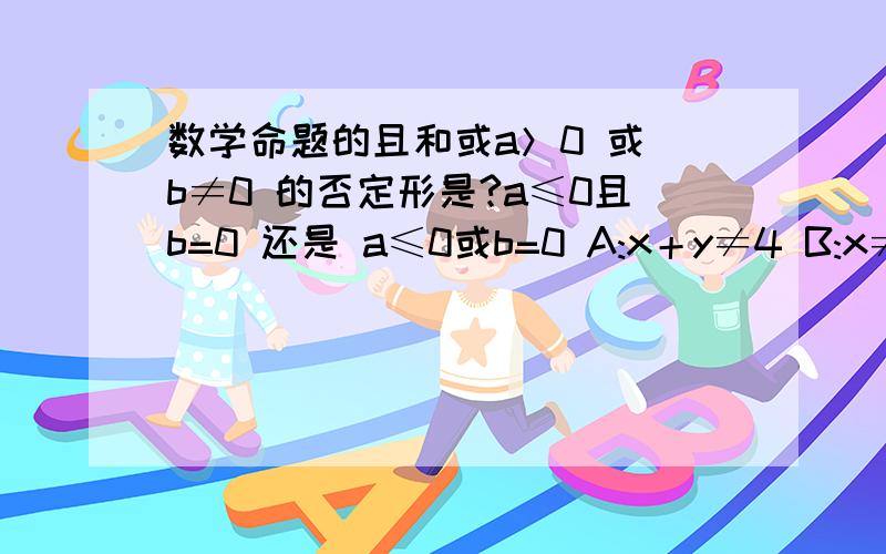 数学命题的且和或a＞0 或 b≠0 的否定形是?a≤0且b=0 还是 a≤0或b=0 A:x＋y≠4 B:x≠2或y≠2A是B的什么条件命题时 且和或搞不太清楚