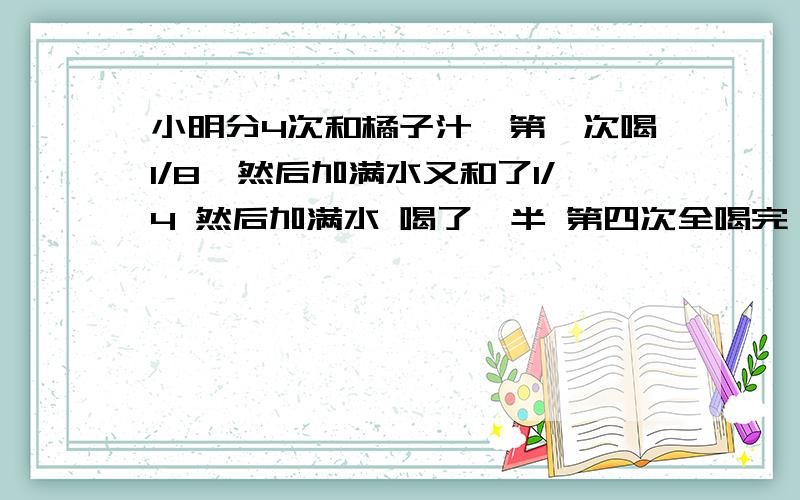 小明分4次和橘子汁,第一次喝1/8,然后加满水又和了1/4 然后加满水 喝了一半 第四次全喝完 小明喝的澄汁多还是水多