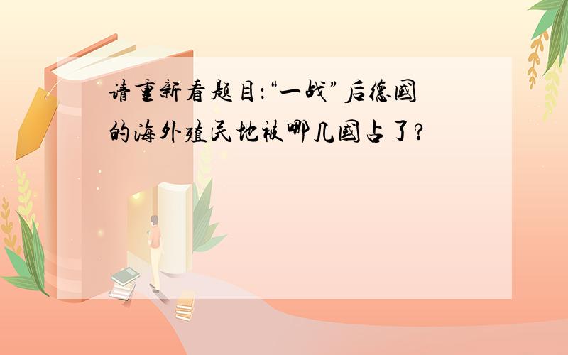 请重新看题目：“一战”后德国的海外殖民地被哪几国占了?