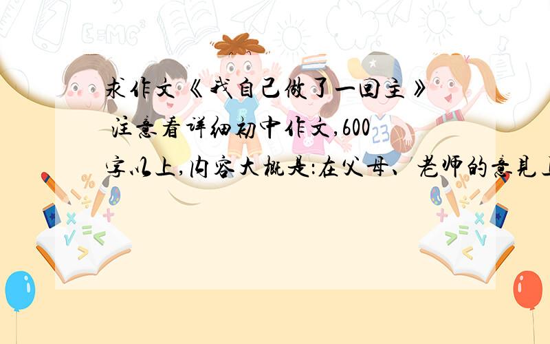 求作文 《我自己做了一回主》 注意看详细初中作文,600字以上,内容大概是：在父母、老师的意见上,我自己决定做了一件事……一定要普通的!求速度解决!帮我找下此类作文吧!我急!