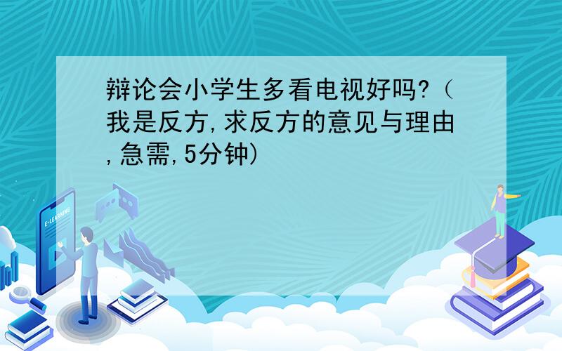 辩论会小学生多看电视好吗?（我是反方,求反方的意见与理由,急需,5分钟)