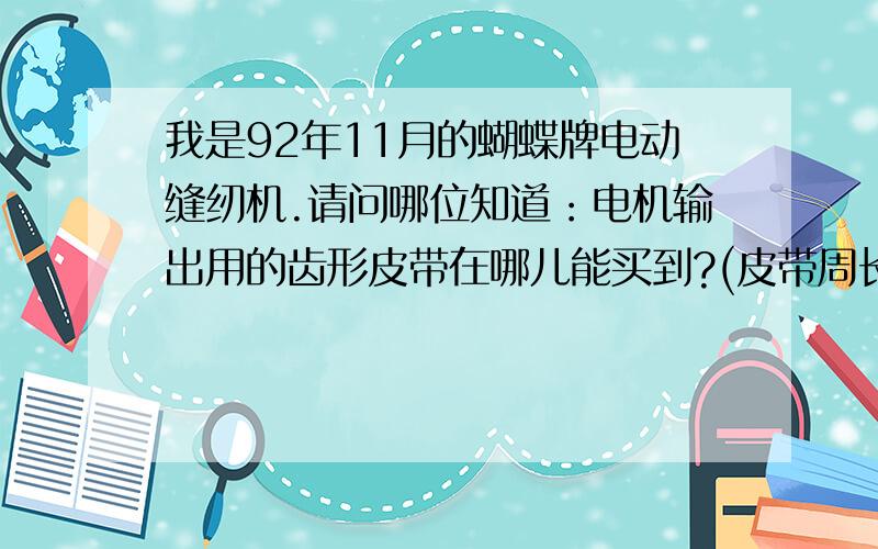 我是92年11月的蝴蝶牌电动缝纫机.请问哪位知道：电机输出用的齿形皮带在哪儿能买到?(皮带周长约二十...我是92年11月的蝴蝶牌电动缝纫机.请问哪位知道：电机输出用的齿形皮带在哪儿能买