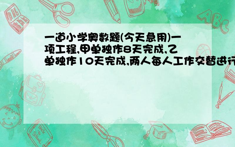 一道小学奥数题(今天急用)一项工程,甲单独作8天完成,乙单独作10天完成,两人每人工作交替进行(一人一天)完成工作需多少天?(须有过程,明天回答不给分,问题自动关闭.)