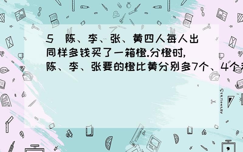 5）陈、李、张、黄四人每人出同样多钱买了一箱橙.分橙时,陈、李、张要的橙比黄分别多7个、4个和1个,按每个橙的价钱李给回黄2元.陈要给回黄（ ）元.没时间这样浪费了！