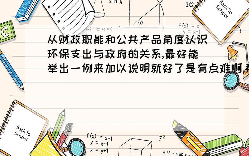 从财政职能和公共产品角度认识环保支出与政府的关系,最好能举出一例来加以说明就好了是有点难啊,那如果给的答案可以,我会提高欣赏值得,呵呵,有点急哈