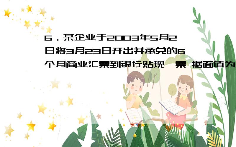 6．某企业于2003年5月2日将3月23日开出并承兑的6个月商业汇票到银行贴现,票 据面值为100000天、票面利率6．某企业于2003年5月2日将3月23日开出并承兑的6个月商业汇票到银行贴现,票据面值为100