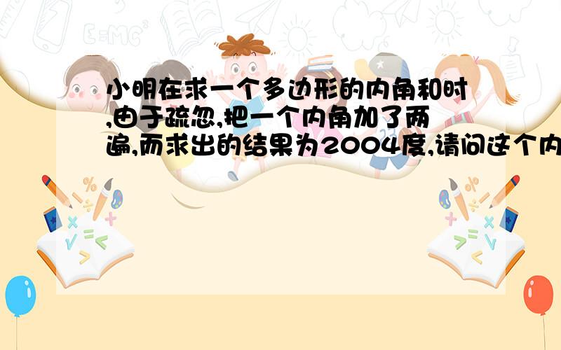 小明在求一个多边形的内角和时,由于疏忽,把一个内角加了两遍,而求出的结果为2004度,请问这个内角是多少度?这个多边形是几边形?