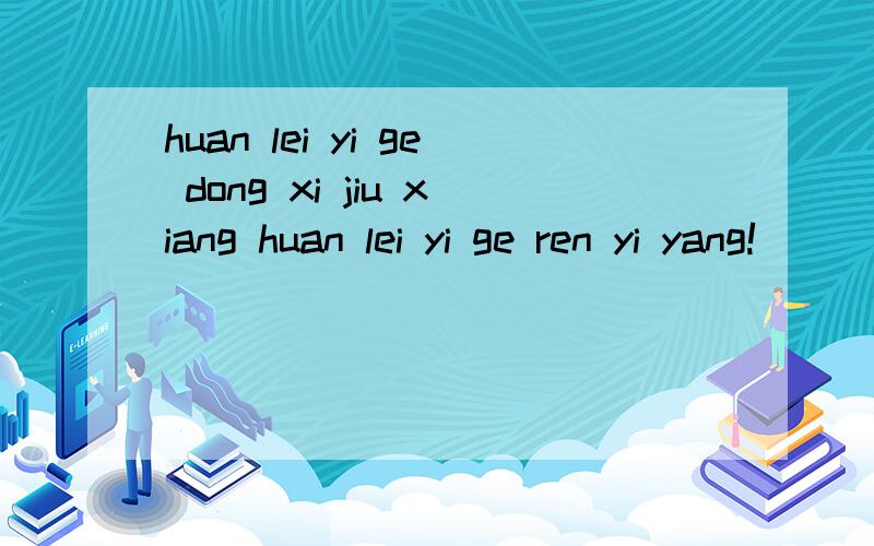 huan lei yi ge dong xi jiu xiang huan lei yi ge ren yi yang!