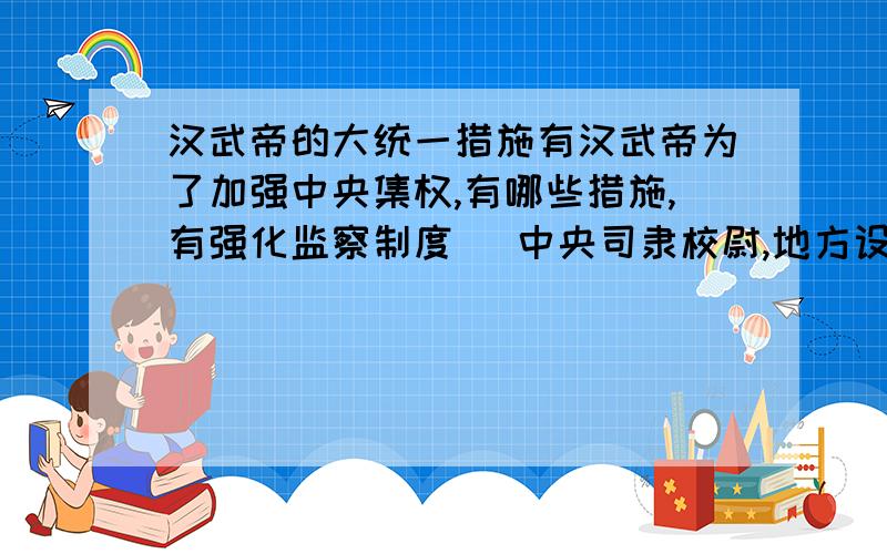 汉武帝的大统一措施有汉武帝为了加强中央集权,有哪些措施,有强化监察制度 （中央司隶校尉,地方设刺史吗?有强化监察制度