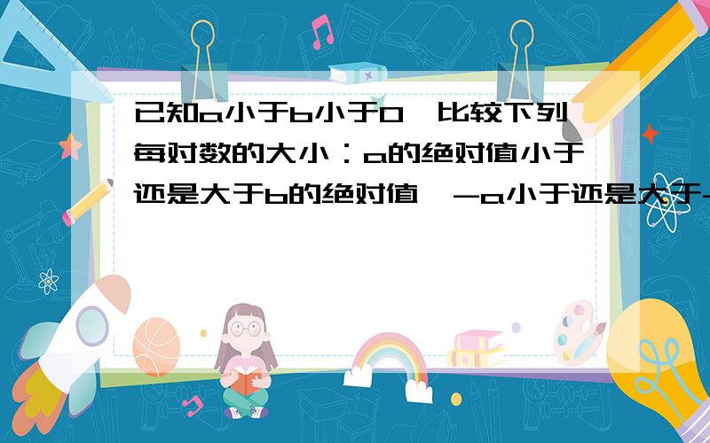 已知a小于b小于0,比较下列每对数的大小：a的绝对值小于还是大于b的绝对值,-a小于还是大于-b