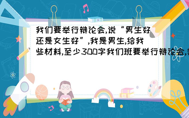 我们要举行辩论会,说“男生好还是女生好”,我是男生,给我些材料,至少300字我们班要举行辩论会,我是男生,是正方,和女生竞赛,说“男生好还是女生好”,谁能给我提供一些详细的材料,至少300